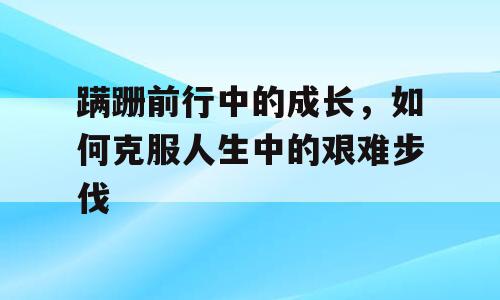 蹒跚前行中的成长，如何克服人生中的艰难步伐
