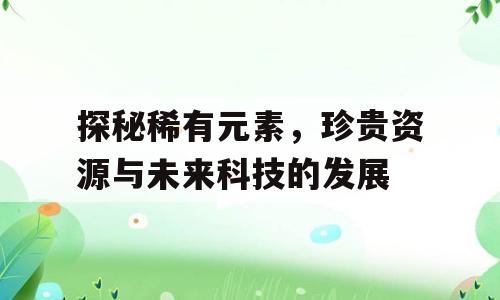 探秘稀有元素，珍贵资源与未来科技的发展