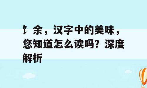 饣余，汉字中的美味，您知道怎么读吗？深度解析