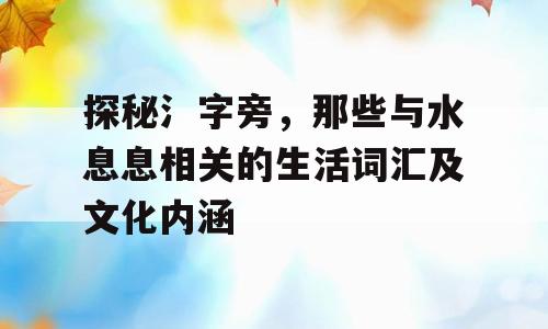 探秘氵字旁，那些与水息息相关的生活词汇及文化内涵