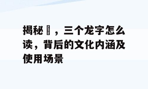 揭秘龘，三个龙字怎么读，背后的文化内涵及使用场景