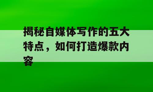 揭秘自媒体写作的五大特点，如何打造爆款内容