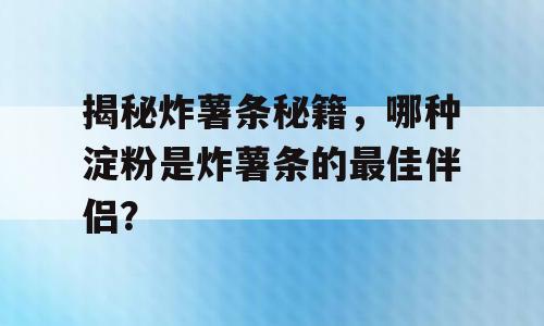 揭秘炸薯条秘籍，哪种淀粉是炸薯条的最佳伴侣？