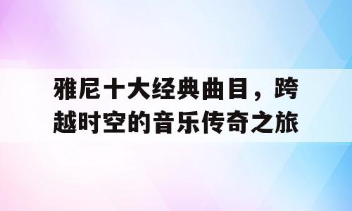 雅尼十大经典曲目，跨越时空的音乐传奇之旅