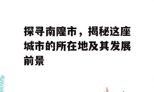 探寻南隍市，揭秘这座城市的所在地及其发展前景
