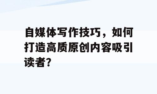自媒体写作技巧，如何打造高质原创内容吸引读者？