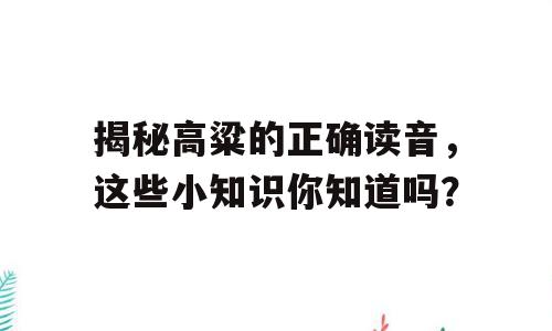 揭秘高粱的正确读音，这些小知识你知道吗？