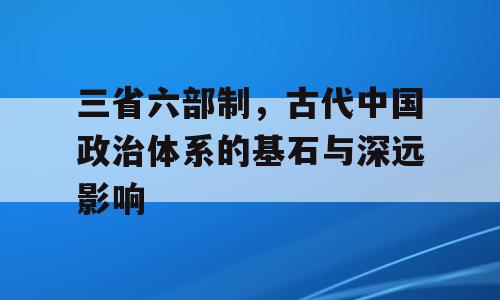 三省六部制，古代中国政治体系的基石与深远影响