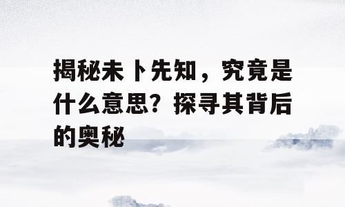 揭秘未卜先知，究竟是什么意思？探寻其背后的奥秘