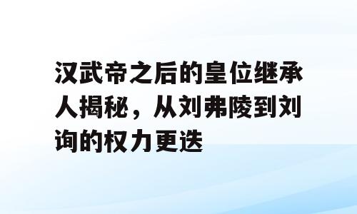 汉武帝之后的皇位继承人揭秘，从刘弗陵到刘询的权力更迭
