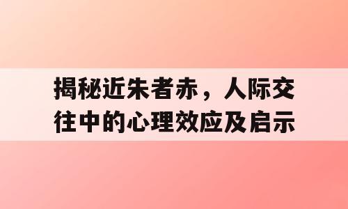 揭秘近朱者赤，人际交往中的心理效应及启示