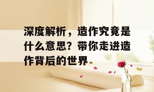 深度解析，造作究竟是什么意思？带你走进造作背后的世界