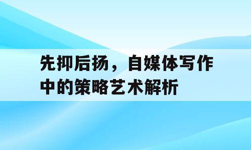 先抑后扬，自媒体写作中的策略艺术解析