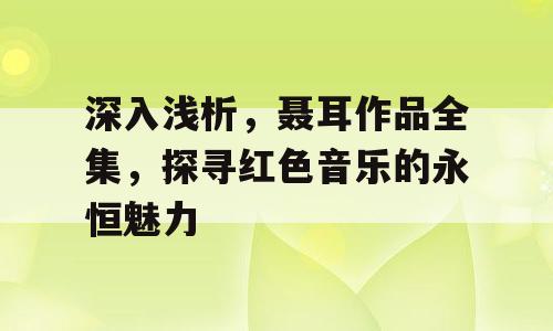 深入浅析，聂耳作品全集，探寻红色音乐的永恒魅力