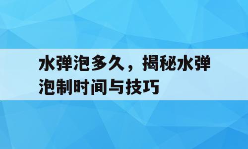水弹泡多久，揭秘水弹泡制时间与技巧