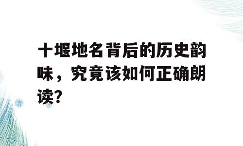 十堰地名背后的历史韵味，究竟该如何正确朗读？