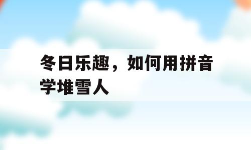 冬日乐趣，如何用拼音学堆雪人