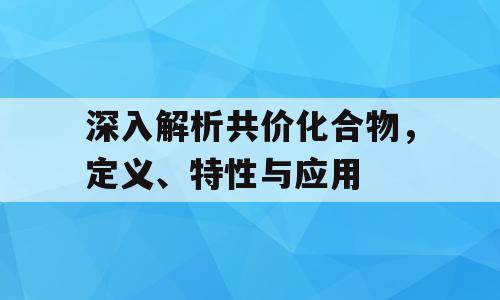 深入解析共价化合物，定义、特性与应用