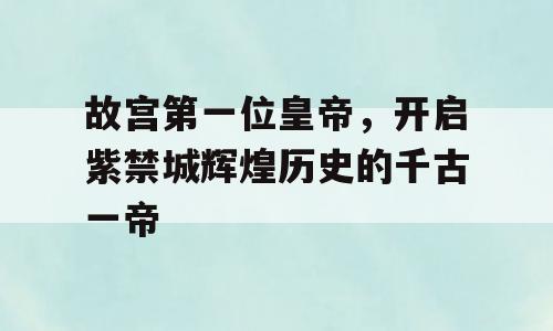 故宫第一位皇帝，开启紫禁城辉煌历史的千古一帝