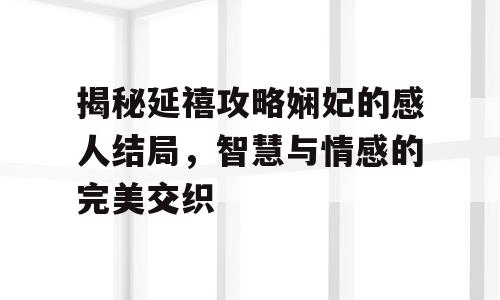 揭秘延禧攻略娴妃的感人结局，智慧与情感的完美交织