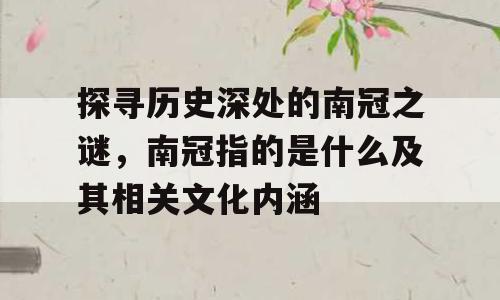 探寻历史深处的南冠之谜，南冠指的是什么及其相关文化内涵