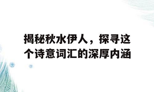 揭秘秋水伊人，探寻这个诗意词汇的深厚内涵