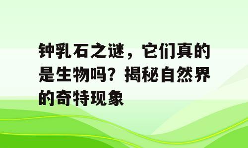 钟乳石之谜，它们真的是生物吗？揭秘自然界的奇特现象