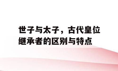 世子与太子，古代皇位继承者的区别与特点