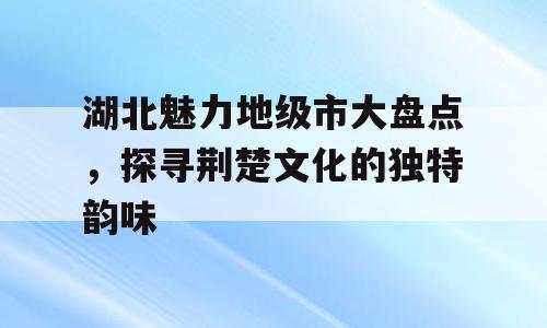 湖北魅力地级市大盘点，探寻荆楚文化的独特韵味