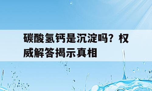 碳酸氢钙是沉淀吗？权威解答揭示真相