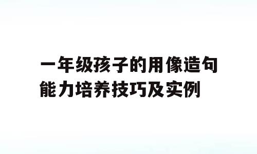 一年级孩子的用像造句能力培养技巧及实例