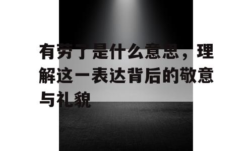 有劳了是什么意思，理解这一表达背后的敬意与礼貌