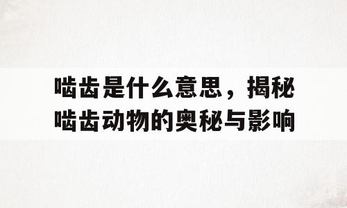 啮齿是什么意思，揭秘啮齿动物的奥秘与影响