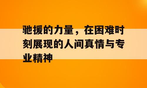 驰援的力量，在困难时刻展现的人间真情与专业精神
