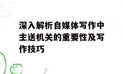 深入解析自媒体写作中主送机关的重要性及写作技巧