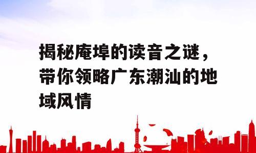 揭秘庵埠的读音之谜，带你领略广东潮汕的地域风情