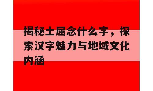 揭秘土屈念什么字，探索汉字魅力与地域文化内涵