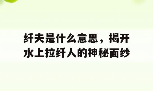 纤夫是什么意思，揭开水上拉纤人的神秘面纱