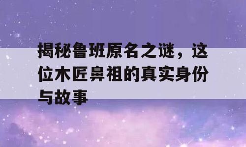 揭秘鲁班原名之谜，这位木匠鼻祖的真实身份与故事