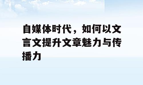 自媒体时代，如何以文言文提升文章魅力与传播力