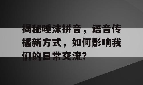 揭秘唾沫拼音，语音传播新方式，如何影响我们的日常交流？