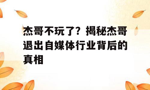 杰哥不玩了？揭秘杰哥退出自媒体行业背后的真相