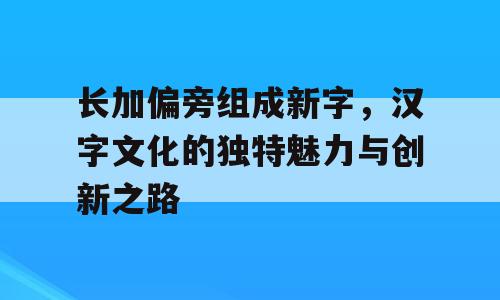 长加偏旁组成新字，汉字文化的独特魅力与创新之路