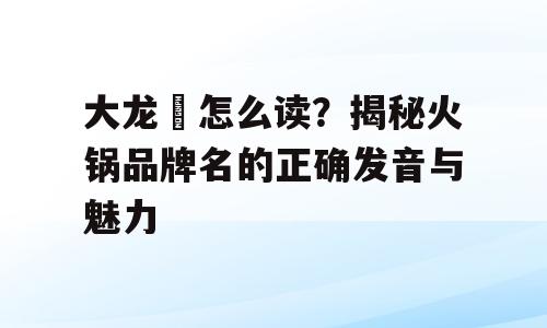 大龙燚怎么读？揭秘火锅品牌名的正确发音与魅力