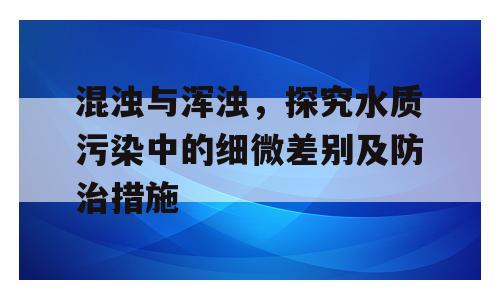 混浊与浑浊，探究水质污染中的细微差别及防治措施
