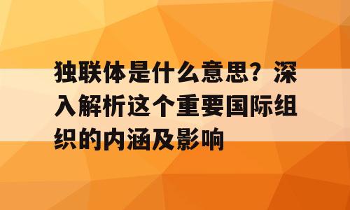 独联体是什么意思？深入解析这个重要国际组织的内涵及影响