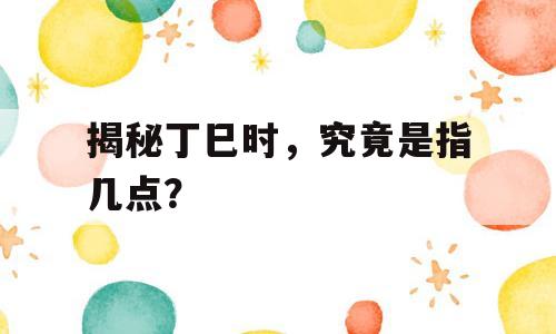 揭秘丁巳时，究竟是指几点？