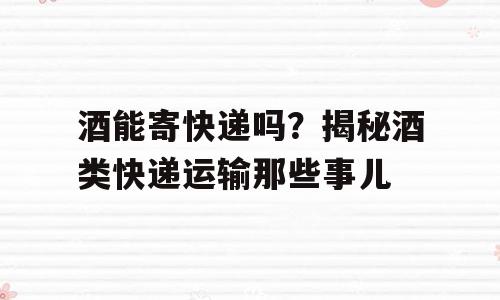 酒能寄快递吗？揭秘酒类快递运输那些事儿