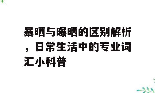 暴晒与曝晒的区别解析，日常生活中的专业词汇小科普