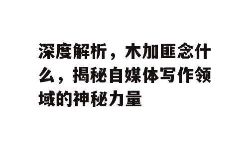 深度解析，木加匪念什么，揭秘自媒体写作领域的神秘力量